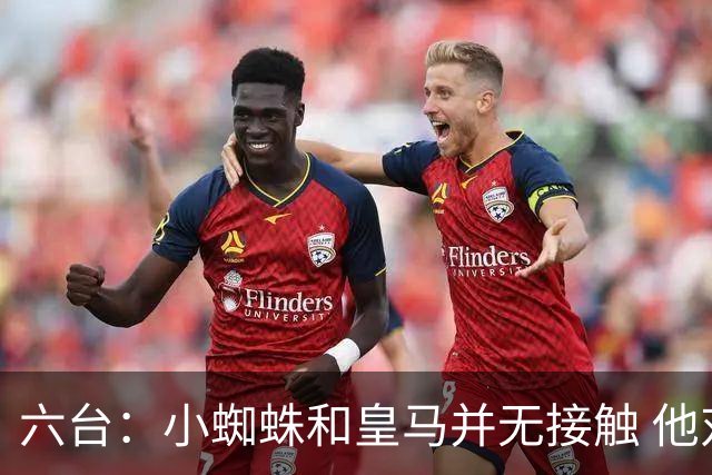 六台：小蜘蛛和皇马并无接触 他对马竞炮轰感到非常失望和生气